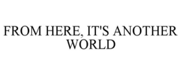 FROM HERE, IT'S ANOTHER WORLD trademark