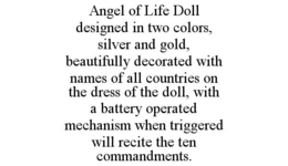 ANGEL OF LIFE DOLL DESIGNED IN TWO COLORS, SILVER AND GOLD, BEAUTIFULLY DECORATED WITH NAMES OF ALL COUNTRIES ON THE DRESS OF THE DOLL, WITH A BATTERY OPERATED MECHANISM WHEN TRIGGERED WILL RECITE THE TEN COMMANDMENTS. trademark