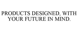 PRODUCTS DESIGNED, WITH YOUR FUTURE IN MIND. trademark