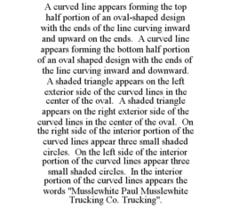 A CURVED LINE APPEARS FORMING THE TOP HALF PORTION OF AN OVAL-SHAPED DESIGN WITH THE ENDS OF THE LINE CURVING INWARD AND UPWARD ON THE ENDS. A CURVED LINE APPEARS FORMING THE BOTTOM HALF PORTION OF AN OVAL SHAPED DESIGN WITH THE ENDS OF THE LINE CURVING INWARD AND DOWNWARD. A SHADED TRIANGLE APPEARS ON THE LEFT EXTERIOR SIDE OF THE CURVED LINES IN THE CENTER OF THE OVAL. A SHADED TRIANGLE APPEARS ON THE RIGHT EXTERIOR SIDE OF THE CURVED LINES IN THE CENTER OF THE OVAL. ON THE RIGHT SIDE OF THE INTERIOR PORTION OF THE CURVED LINES APPEAR THREE SMALL SHADED CIRCLES. ON THE LEFT SIDE OF THE INTERIOR PORTION OF THE CURVED LINES APPEAR THREE SMALL SHADED CIRCLES. IN THE INTERIOR PORTION OF THE CURVED LINES APPEARS THE WORDS "MUSSLEWHITE PAUL MUSSLEWHITE TRUCKING CO. TRUCKING". trademark