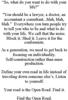 "SO, WHAT DO YOU WANT TO DO WITH YOUR LIFE?" "YOU SHOULD BE A LAWYER, A DOCTOR, AN ACCOUNTANT A CONSULTANT...BLAH, BLAH, BLAH." EVERYWHERE YOU TURN PEOPLE TRY TO TELL YOU WHO TO BE AND WHAT TO DO WITH YOUR LIFE. WE CALL THAT THE NOISE. BLOCK IT. SHED IT. LEAVE IT FOR THE CONFORMISTS. AS A GENERATION, WE NEED TO GET BACK TO FOCUSING ON INDIVIDUALITY. SELF-CONSTRUCTION RATHER THAN MASS PRODUCTION. DEFINE YOUR OWN ROAD IN LIFE INSTEAD OF TRAVELING DOWN SOMEONE ELSE'S. LISTEN TO YOURSELF. YOUR ROAD IS THE OPEN ROAD. FIND IT. FIND THE OPEN ROAD. trademark