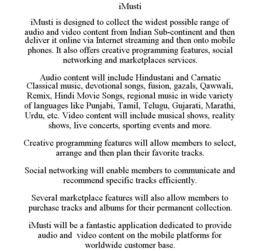 IMUSTI IMUSTI IS DESIGNED TO COLLECT THE WIDEST POSSIBLE RANGE OF AUDIO AND VIDEO CONTENT FROM INDIAN SUB-CONTINENT AND THEN DELIVER IT ONLINE VIA INTERNET STREAMING AND THEN ONTO MOBILE PHONES. IT ALSO OFFERS CREATIVE PROGRAMMING FEATURES, SOCIAL NETWORKING AND MARKETPLACES SERVICES. AUDIO CONTENT WILL INCLUDE HINDUSTANI AND CARNATIC CLASSICAL MUSIC, DEVOTIONAL SONGS, FUSION, GAZALS, QAWWALI, REMIX, HINDI MOVIE SONGS, REGIONAL MUSIC IN WIDE VARIETY OF LANGUAGES LIKE PUNJABI, TAMIL, TELUGU, GUJARATI, MARATHI, URDU, ETC. VIDEO CONTENT WILL INCLUDE MUSICAL SHOWS, REALITY SHOWS, LIVE CONCERTS, SPORTING EVENTS AND MORE. CREATIVE PROGRAMMING FEATURES WILL ALLOW MEMBERS TO SELECT, ARRANGE AND THEN PLAN THEIR FAVORITE TRACKS. SOCIAL NETWORKING WILL ENABLE MEMBERS TO COMMUNICATE AND RECOMMEND SPECIFIC TRACKS EFFICIENTLY. SEVERAL MARKETPLACE FEATURES WILL ALSO ALLOW MEMBERS TO PURCHASE TRACKS AND ALBUMS FOR THEIR PERMANENT COLLECTION. IMUSTI WILL BE A FANTASTIC APPLICATION DEDICATED TO PROVIDE AUDIO AND VIDEO CONTENT ON THE MOBILE PLATFORMS FOR WORLDWIDE CUSTOMER BASE. trademark