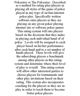 POKERATER OR THE POKERATER. DESCRIBED AS A METHOD FOR RATING PLAY/PLAYERS IN PLAYING ALL STYLES OF THE GAME OF POKER PLAYED IN ANY TYPE OF ON-LINE/INTERNET POKER PLAY. SPECIFICALLY WRITTEN SOFTWARE RATES PLAYERS AS THEY ARE PLAYING ON ANY GIVEN POKER PLAYING INTERNET SITE OR SOFTWARE POKER GAMES. THIS RATING SYSTEM WILL RATE PLAYERS BASED ON THE DECISIONS THAT THEY MAKE IN PLAYING EACH INDIVIDUAL HAND OF OF POKER. LEVELS WILL BE ASSIGNED TO EACH PLAYER BASED ON HIS/HER PERFORMANCE AFTER EACH HAND AND/OR A SET NUMBER OF HANDS PLAYED. THESE LEVELS WILL GIVE THE SUBSRCIBING PLAYERS A BENCHMARK AMONG OTHER PLAYERS IN THIS RATING SYSTEM AND DETERMINE WHERE THEIR LEVEL OF PLAY IS OVERALL. THIS RATING SYSTEM WILL ALLOW OTHER INTERESTED PARTIES TO CHOOSE PLAYERS FOR TOURNAMENTS AND OTHER PLAY INVITATIONS BASED ON THEIR RATING. THIS SYSTEM ALSO INCORPORATES COUCHING FOR THE PLAYERS AS THEY ARE IN PLAY IN ORDER TO TEACH THEM TO BECOME BETTER POKER PLAYERS. trademark