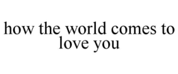 HOW THE WORLD COMES TO LOVE YOU trademark