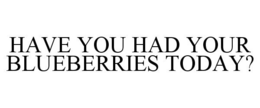 HAVE YOU HAD YOUR BLUEBERRIES TODAY? trademark