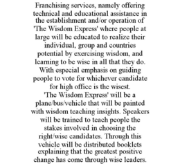 FRANCHISING SERVICES, NAMELY OFFERING TECHNICAL AND EDUCATIONAL ASSISTANCE IN THE ESTABLISHMENT AND/OR OPERATION OF 'THE WISDOM EXPRESS' WHERE PEOPLE AT LARGE WILL BE EDUCATED TO REALIZE THEIR INDIVIDUAL, GROUP AND COUNTRIES POTENTIAL BY EXERCISING WISDOM, AND LEARNING TO BE WISE IN ALL THAT THEY DO. WITH ESPECIAL EMPHASIS ON GUIDING PEOPLE TO VOTE FOR WHICHEVER CANDIDATE FOR HIGH OFFICE IS THE WISEST. 'THE WISDOM EXPRESS' WILL BE A PLANE/BUS/VEHICLE THAT WILL BE PAINTED WITH WISDOM TEACHING INSIGHTS. SPEAKERS WILL BE TRAINED TO TEACH PEOPLE THE STAKES INVOLVED IN CHOOSING THE RIGHT/WISE CANDIDATES. THROUGH THIS VEHICLE WILL BE DISTRIBUTED BOOKLETS EXPLAINING THAT THE GREATEST POSITIVE CHANGE HAS COME THROUGH WISE LEADERS. trademark