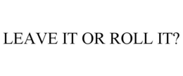 LEAVE IT OR ROLL IT? trademark