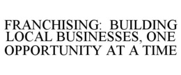 FRANCHISING: BUILDING LOCAL BUSINESSES,ONE OPPORTUNITY AT A TIME trademark