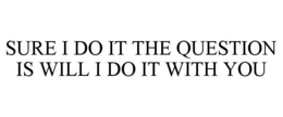 SURE I DO IT THE QUESTION IS WILL I DO IT WITH YOU trademark