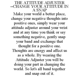 THE ATTITUDE ADJUSTER --CHANGE YOUR ATTITUDE IN A SNAP MAKE YOUR WORLD A BETTER PLACE, CHANGE YOUR NEGATIVE THOUGHTS INTO POSITIVE ONES, SIMPLY WEAR YOUR ATTITUDE ADJUSTER AROUND YOUR WRIST AND AT ANY TIME YOU THINK OR SAY SOMETHING NEGATIVE, GENTLY SNAP YOUR BAND AND EXCHANGE THAT THOUGHT FOR A POSITIVE ONE. THOUGHTS ARE ENERGY AND AFFECT US AS A WHOLE. BY WEARING THE ATTITUDE ADJUSTER YOU WILL BE DOING YOUR PART IN CHANGING THE WORLD. SO LET'S ALL BAND TOGETHER AND SNAP OUT OF IT. trademark