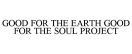 GOOD FOR THE EARTH GOOD FOR THE SOUL PROJECT trademark