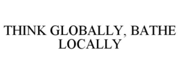THINK GLOBALLY, BATHE LOCALLY trademark