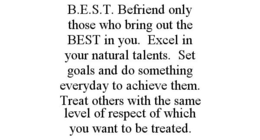 B.E.S.T. BEFRIEND ONLY THOSE WHO BRING OUT THE BEST IN YOU. EXCEL IN YOUR NATURAL TALENTS. SET GOALS AND DO SOMETHING EVERYDAY TO ACHIEVE THEM. TREAT OTHERS WITH THE SAME LEVEL OF RESPECT OF WHICH YOU WANT TO BE TREATED. trademark