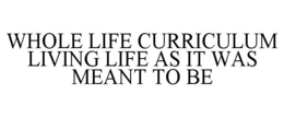 WHOLE LIFE CURRICULUM LIVING LIFE AS ITWAS MEANT TO BE trademark