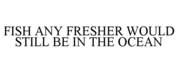 FISH ANY FRESHER WOULD STILL BE IN THE OCEAN trademark
