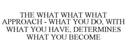 THE WHAT WHAT WHAT APPROACH - WHAT YOU DO, WITH WHAT YOU HAVE, DETERMINES WHAT YOU BECOME trademark