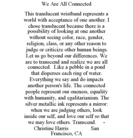 WE ARE ALL CONNECTED THIS TRANSLUCENT WRISTBAND REPRESENTS A WORLD WITH ACCEPTANCE OF ONE ANOTHER. I CHOSE TRANSLUCENT BECAUSE THERE IS A POSSIBILITY OF LOOKING AT ONE ANOTHER WITHOUT SEEING COLOR, RACE, GENDER, RELIGION, CLASS, OR ANY OTHER REASON TO JUDGE OR CRITICIZE OTHER HUMAN BEINGS. LET US GO BEYOND OUR DIFFERENCES. WE ARE TO TRANSCEND AND REALIZE WE ARE ALL CONNECTED. LIKE A PEBBLE IN A POND THAT DISPERSES EACH RING OF WATER. EVERYTHING WE SAY AND DO IMPACTS ANOTHER PERSON'S LIFE. THE CONNECTED PEOPLE REPRESENT OUR ONENESS, EQUALITY WITH HUMANITY, AND EGALITARIANISM. THE SILVER METALLIC INK REPRESENTS A MIRROR: WHEN WE ARE JUDGING OTHERS, LOOK INSIDE OUR SELF, AND LOVE OUR SELF SO THAT WE MAY LOVE OTHERS. TRANSCEND. - CHRISTINE HARRIS SAN FRANCISCO, CA trademark