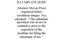 ILLUMINATE HOPE ATTORNEY STEVEN PEREZ REQUESTED BETTER RESOLUTION IMAGES. SEE ATTACHED. "THE SUBSTITUTE SPECIMEN WAS IN USE IN COMMERCE PRIOR TO THE EXPIRATION OF THE DEADLINE FOR FILING THE STATEMENT OF USE." trademark