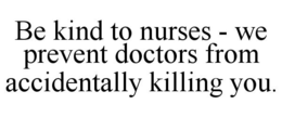 BE KIND TO NURSES - WE PREVENT DOCTORS FROM ACCIDENTALLY KILLING YOU. trademark