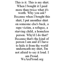 THIS IS IT. THIS IS MY SHIRT. WHEN I BOUGHT IT I PAID MORE THAN TWICE WHAT IT'S WORTH. WHY YOU ASK? BECAUSE WHEN I BOUGHT THIS SHIRT, I PUT ANOTHER SHIRT ON SOMEONE ELSE'S BACK, A RAPE VICTIM, A REFUGEE, A STARVING CHILD, A HOMELESS PERSON. WHY'D I DO THAT? BECAUSE THAT'S THE KIND OF PERSON I AM AND IF I HAVE TO HIDE IT FROM THE WORLD UNDERNEATH MY SHIRT, I'M NOT AFRAID TO SAY IT LOUD. I AM PROUD. WEAREPROUD.ORG trademark