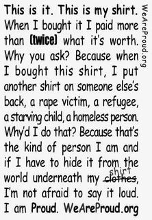 WEAREPROUD.ORG THIS IS IT. THIS IS MY SHIRT. WHEN I BOUGHT IT I PAID MORE THAN TWICE WHAT IT'S WORTH. WHY YOU ASK? BECAUSE WHEN I BOUGHT THIS SHIRT, I PUT ANONTHER SHIRT ON SOMEONE ELSE'S BACK, A RAPE VICTIM, A REFUGEE, A STARVING CHILD, A HOMELESS PERSON. WHY'D I DO THAT? BECAUSE THAT'S THE KIND OF PERSON I AM AND IF I HAVE TO HIDE IT FROM THE WORLD UNDERNEATH MY SHIRT, I'M NOT AFRAID TO SAY IT LOUD. I AM PROUD. WEAREPROUD.ORG trademark