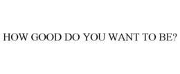 HOW GOOD DO YOU WANT TO BE? trademark