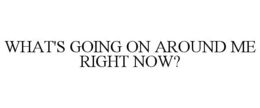 WHAT'S GOING ON AROUND ME RIGHT NOW? trademark