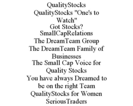 QUALITYSTOCKS QUALITYSTOCKS "ONE'S TO WATCH" GOT STOCKS? SMALLCAPRELATIONS THE DREAMTEAM GROUP THE DREAMTEAM FAMILY OF BUSINESSES THE SMALL CAP VOICE FOR QUALITY STOCKS YOU HAVE ALWAYS DREAMED TO BE ON THE RIGHT TEAM QUALITYSTOCKS FOR WOMEN SERIOUSTRADERS trademark