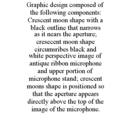 GRAPHIC DESIGN COMPOSED OF THE FOLLOWING COMPONENTS: CRESCENT MOON SHAPE WITH A BLACK OUTLINE THAT NARROWS AS IT NEARS THE APERTURE; CRESECENT MOON SHAPE CIRCUMSRIBES BLACK AND WHITE PERSPECTIVE IMAGE OF ANTIQUE RIBBON MICROPHONE AND UPPER PORTION OF MICROPHONE STAND; CRESCENT MOONS SHAPE IS POSITIONED SO THAT THE APERTURE APPEARS DIRECTLY ABOVE THE TOP OF THE IMAGE OF THE MICROPHONE. trademark