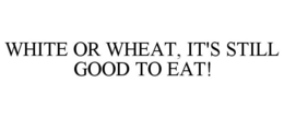WHITE OR WHEAT, IT'S STILL GOOD TO EAT! trademark