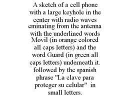A SKETCH OF A CELL PHONE WITH A LARGE KEYHOLE IN THE CENTER WITH RADIO WAVES EMINATING FROM THE ANTENNA WITH THE UNDERLINED WORDS MOVIL (IN ORANGE COLORED ALL CAPS LETTERS) AND THE WORD GUARD (IN GREEN ALL CAPS LETTERS) UNDERNEATH IT. FOLLOWED BY THE SPANISH PHRASE "LA CLAVE PARA PROTEGER SU CELULAR" IN SMALL LETTERS. trademark