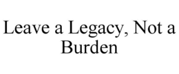 LEAVE A LEGACY, NOT A BURDEN trademark