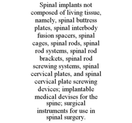 SPINAL IMPLANTS NOT COMPOSED OF LIVING TISSUE, NAMELY, SPINAL BUTTRESS PLATES, SPINAL INTERBODY FUSION SPACERS, SPINAL CAGES, SPINAL RODS, SPINAL ROD SYSTEMS, SPINAL ROD BRACKETS, SPINAL ROD SCREWING SYSTEMS, SPINAL CERVICAL PLATES, AND SPINAL CERVICAL PLATE SCREWING DEVICES; IMPLANTABLE MEDICAL DEVISES FOR THE SPINE; SURGICAL INSTRUMENTS FOR USE IN SPINAL SURGERY. trademark