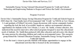 ENVIRO-MAX SALES AND SERVICES, LLC SUSTAINABLE ENERGY SAVING NATIONAL EDUCATIONAL PROGRAM FOR YOUTH AND SCHOOLS "EDUCATING AND EMPOWERING STUDENTS TO RESPECT AND PROTECT THE EARTH'S ENVIRONMENT" PROGRAM OVERVIEW ENVIRO-MAX'S SUSTAINABLE ENERGY SAVING EDUCATION PROGRAM FOR YOUTH AND SCHOOLS BEGAN IN 2008 WHEN MR. CHAD SMITH, HOST OF ENVIRONMENTAL TALK "E-TALK" ON WBOK IN NEW ORLEANS, LA AND GRADUATE OF DILLARD UNIVERSITY, BEGAN DISCUSSIONS WITH VARIOUS COMMUNITY LEADERS REGARDING THE LACK THE LACK OF ACCESSIBLE, HANDS-ON, OUTDOOR ENVIRONMENTAL EDUCATION OPPORTUNITIES FOR STUDENTS IN THE NEW ORLEANS, LA AREA. MR. SMITH, A FORMER EDUCATOR, ALSO UNDERSTOOD THE NEED FOR INNOVATIVE AFTER-SCHOOL PROGRAMS DESIGNED TO MEET THE EDUCATIONAL NEEDS OF STUDENTS. MR. SMITH THEN PARTNERED WITH OTHER EDUCATORS AND ADVOCATES WHO SHARED THE SAME PASSION FOR EDUCATING CHILDREN AND YOUTH ON ENVIRONMENTAL ISSUES. THIS ENERGETIC GROUP FORMED THE NATIONAL EDUCATION PROGRAM: SUSTAINABLE ENERGY SAVING PROGRAM FOR YOUTH AND SCHOOLS. IT WAS THE TEAM'S VISION TO PROVIDE STUDENTS WITH UNIQUE OPPORTUNITIES TO ENGAGE IN FUN EDUCATIONAL ACTIVITIES THAT IS FOCUSED ON THE ENVIRONMENT. trademark