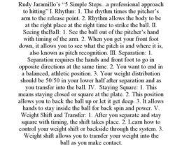 RUDY JARAMILLO'S "5 SIMPLE STEPS...A PROFESSIONAL APPROACH TO HITTING" I. RHYTHM: 1. THE RHYTHM TIMES THE PITCHER'S ARM TO THE RELEASE POINT. 2. RHYTHM ALLOWS THE BODY TO BE AT THE RIGHT PLACE AT THE RIGHT TIME TO STRIKE THE BALL. II. SEEING THEBALL: 1. SEE THE BALL OUT OF THE PITCHER'S HAND WITH TIMING OF THE ARM. 2. WHEN YOU GET YOUR FRONT FOOT DOWN, IT ALLOWS YOU TO SEE WHAT THE PITCH IS AND WHERE IT IS, ALSO KNOWN AS PITCH RECOGNITION. III. SEPARATION: 1. SEPARATION REQUIRES THE HANDS AND FRONT FOOT TO GO IN OPPOSITE DIRECTIONS AT THE SAME TIME. 2. YOU WANT TO END IN A BALANCED, ATHLETIC POSITION. 3. YOUR WEIGHT DISTRIBUTION SHOULD BE 50/50 IN YOUR LOWER HALF AFTER SEPARATION AND AS YOU TRANSFER INTO THE BALL. IV. STAYING SQUARE: 1. THIS MEANS STAYING CLOSED OR SQUARE AT THE PLATE. 2. THIS POSITION ALLOWS YOU TO BACK THE BALL UP OR LET IT GET DEEP. 3. IT ALLOWS HANDS TO STAY INSIDE THE BALL FOR BACK SPIN AND POWER. V. WEIGHT SHIFT AND TRANSFER: 1. AFTER YOU SEPARATE AND STAY SQUARE WITH TIMING, THE SHIFT TAKES PLACE. 2. LEARN HOW TO CONTROL YOUR WEIGHT SHIFT OR BACKSIDE THROUGH THE SYSTEM. 3. WEIGHT SHIFT ALLOWS YOU TO TRANSFER YOUR WEIGHT INTO THE BALL AS YOU MAKE CONTACT. trademark