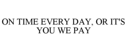 ON TIME EVERY DAY, OR IT'S YOU WE PAY trademark