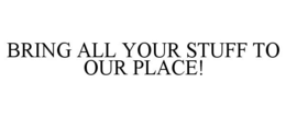 BRING ALL YOUR STUFF TO OUR PLACE! trademark