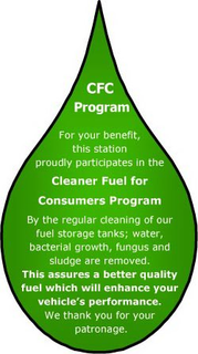 CFC PROGRAM FOR YOUR BENEFIT, THIS STATION PROUDLY PARTICIPATES IN THE CLEANER FUEL FOR CONSUMERS PROGRAM BY THE REGULAR CLEANING OF OUR FUEL STORAGE TANKS; WATER, BACTERIAL GROWTH, FUNGUS AND SLUDGE ARE REMOVED. THIS ASSURES A BETTER QUALITY FUEL WHICH WILL ENHANCE YOUR VEHICLE'S PERFORMANCE. WE THANK YOU FOR YOUR PATRONAGE. trademark