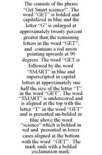 THE CONSISTS OF THE PHRASE "GET SMART SCIENCE!". THE WORD "GET" IS BOLDED AND CAPITALIZED IN BLUE AND THE LETTER "G" IS ENLARGED AT APPROXIMATELY TWENTY PERCENT GREATER THAN THE REMAINING LETTERS IN THE WORD "GET"; AND CONTAINS A RED ARROW POINTING UPWARDS AT 90 DEGREES. THE WORD "GET IS FOLLOWED BY THE WORD "SMART" IN BLUE AND SUPERSCRIPTED IN CAPITAL LETTERS AT APPROXIMATELY ONE HALF THE SIZE OF THE LETTER "T" IN THE WORD "GET". THE WORD "SMART" IS UNDERSCORED AND IS ALIGNED AT THE TOP WITH THE LETTER "T" IN THE WORD "GET" AND IS PRESENTED UN-BOLDED IN BLUE ABOVE THE WORD "SCIENCE" WHICH IS BOLDED IN RED AND PRESENTED IN LOWER CASES ALIGNED AT THE BOTTOM WITH THE WORD "GET". THE MARK ENDS WITH A BOLDED EXCLAMATION MARK. trademark