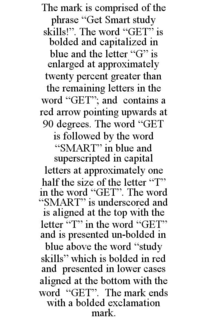 THE MARK IS COMPRISED OF THE PHRASE "GET SMART STUDY SKILLS!". THE WORD "GET" IS BOLDED AND CAPITALIZED IN BLUE AND THE LETTER "G" IS ENLARGED AT APPROXIMATELY TWENTY PERCENT GREATER THAN THE REMAINING LETTERS IN THE WORD "GET"; AND CONTAINS A RED ARROW POINTING UPWARDS AT 90 DEGREES. THE WORD "GET IS FOLLOWED BY THE WORD "SMART" IN BLUE AND SUPERSCRIPTED IN CAPITAL LETTERS AT APPROXIMATELY ONE HALF THE SIZE OF THE LETTER "T" IN THE WORD "GET". THE WORD "SMART" IS UNDERSCORED AND IS ALIGNED AT THE TOP WITH THE LETTER "T" IN THE WORD "GET" AND IS PRESENTED UN-BOLDED IN BLUE ABOVE THE WORD "STUDY SKILLS" WHICH IS BOLDED IN RED AND PRESENTED IN LOWER CASES ALIGNED AT THE BOTTOM WITH THE WORD "GET". THE MARK ENDS WITH A BOLDED EXCLAMATION MARK. trademark