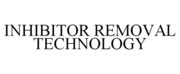 INHIBITOR REMOVAL TECHNOLOGY trademark