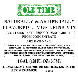 OLE TIME NATURALLY & ARTIFICIALLY FLAVORED LEMON DRINK MIX CONTAINS PASTEURIZED ORANGE JUICE FROM CONCENTRATE MIX RATIO 7 + 1 INGREDIENTS: WATER, HIGH FRUCTOSE CORN SYRUP, SUGAR, CITRIC ACID, PASTEURIZED ORANGE JUICE CONCENTRATE, SODIUM BENZOATE (PRESERVATIVE), LEMON OIL, ASCORBIC ACID, GUM ARABIC, SODIUM METABISULFITE (PRESERVATIVE), GLYCEROL ABIETATE, POTASSIUM SORBATE (PRESERVATIVE). 1 GAL (128 FL OZ) 3.78 LITERS JUS-MADE, LP, 9761 CLIFFORD DR, STE 100, DALLAS, TX 75220 ITEM #:03-002-0501 LOT #: trademark