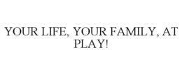 YOUR LIFE, YOUR FAMILY, AT PLAY! trademark