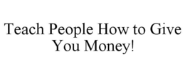 TEACH PEOPLE HOW TO GIVE YOU MONEY! trademark