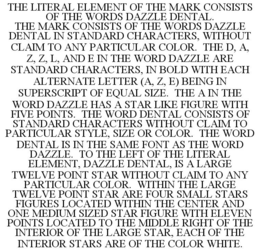 THE LITERAL ELEMENT OF THE MARK CONSISTS OF THE WORDS DAZZLE DENTAL. THE MARK CONSISTS OF THE WORDS DAZZLE DENTAL IN STANDARD CHARACTERS, WITHOUT CLAIM TO ANY PARTICULAR COLOR. THE D, A, Z, Z, L, AND E IN THE WORD DAZZLE ARE STANDARD CHARACTERS, IN BOLD WITH EACH ALTERNATE LETTER (A, Z, E) BEING IN SUPERSCRIPT OF EQUAL SIZE. THE A IN THE WORD DAZZLE HAS A STAR LIKE FIGURE WITH FIVE POINTS. THE WORD DENTAL CONSISTS OF STANDARD CHARACTERS WITHOUT CLAIM TO PARTICULAR STYLE, SIZE OR COLOR. THE WORD DENTAL IS IN THE SAME FONT AS THE WORD DAZZLE. TO THE LEFT OF THE LITERAL ELEMENT, DAZZLE DENTAL, IS A LARGE TWELVE POINT STAR WITHOUT CLAIM TO ANY PARTICULAR COLOR. WITHIN THE LARGE TWELVE POINT STAR ARE FOUR SMALL STARS FIGURES LOCATED WITHIN THE CENTER AND ONE MEDIUM SIZED STAR FIGURE WITH ELEVEN POINTS LOCATED TO THE MIDDLE RIGHT OF THE INTERIOR OF THE LARGE STAR, EACH OF THE INTERIOR STARS ARE OF THE COLOR WHITE. trademark