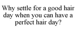 WHY SETTLE FOR A GOOD HAIR DAY WHEN YOU CAN HAVE A PERFECT HAIR DAY? trademark