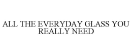 ALL THE EVERYDAY GLASS YOU REALLY NEED trademark