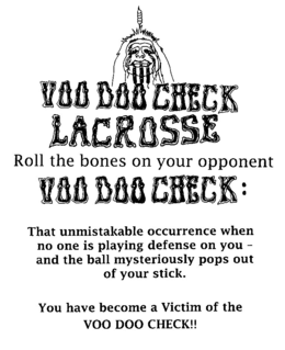 VOO DOO CHECK LACROSSE ROLL THE BONES ON YOUR OPPONENT VOO DOO CHECK : THAT UNMISTAKABLE OCCURRENCE WHEN NO ONE IS PLAYING DEFENSE ON YOU - AND THE BALL MYSTERIOUSLY POPS OUT OF YOUR STICK. YOU HAVE BECOME A VICTIM OF THE VOO DOO CHECK!! trademark