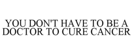 YOU DON'T HAVE TO BE A DOCTOR TO CURE CANCER trademark