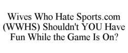 WIVES WHO HATE SPORTS.COM (WWHS) SHOULDN'T YOU HAVE FUN WHILE THE GAME IS ON? trademark